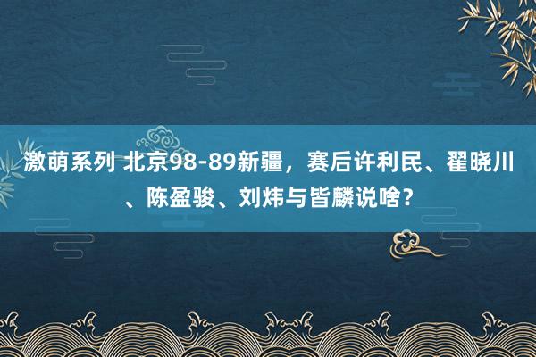 激萌系列 北京98-89新疆，赛后许利民、翟晓川、陈盈骏、刘炜与皆麟说啥？