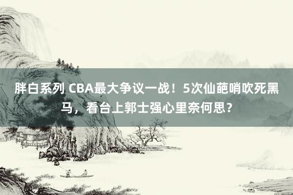 胖白系列 CBA最大争议一战！5次仙葩哨吹死黑马，看台上郭士强心里奈何思？