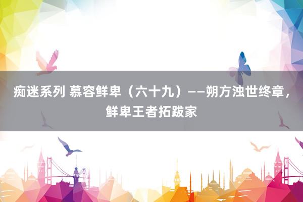 痴迷系列 慕容鲜卑（六十九）——朔方浊世终章，鲜卑王者拓跋家