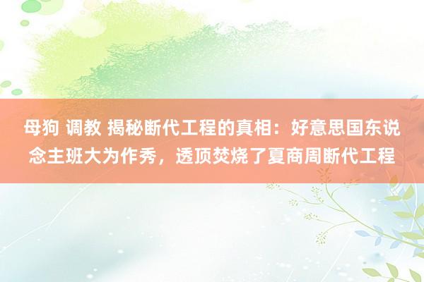 母狗 调教 揭秘断代工程的真相：好意思国东说念主班大为作秀，透顶焚烧了夏商周断代工程