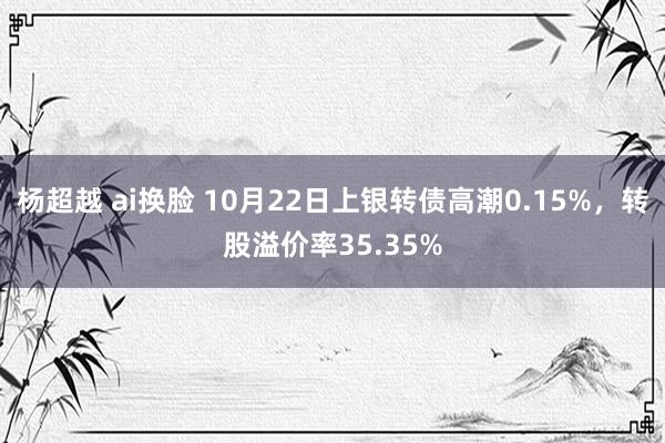 杨超越 ai换脸 10月22日上银转债高潮0.15%，转股溢价率35.35%