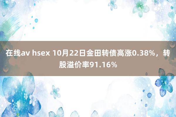 在线av hsex 10月22日金田转债高涨0.38%，转股溢价率91.16%