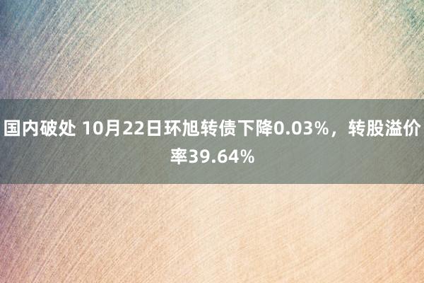 国内破处 10月22日环旭转债下降0.03%，转股溢价率39.64%