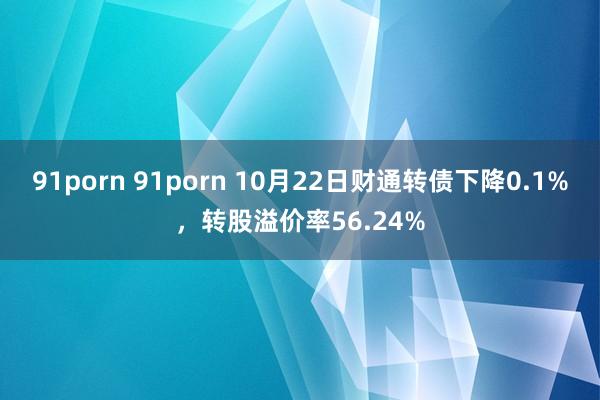 91porn 91porn 10月22日财通转债下降0.1%，转股溢价率56.24%