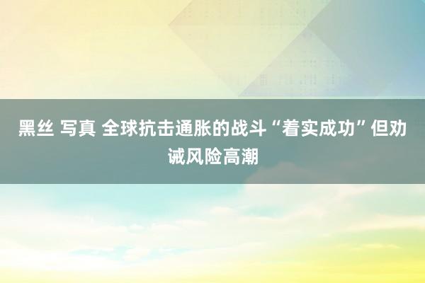 黑丝 写真 全球抗击通胀的战斗“着实成功”但劝诫风险高潮