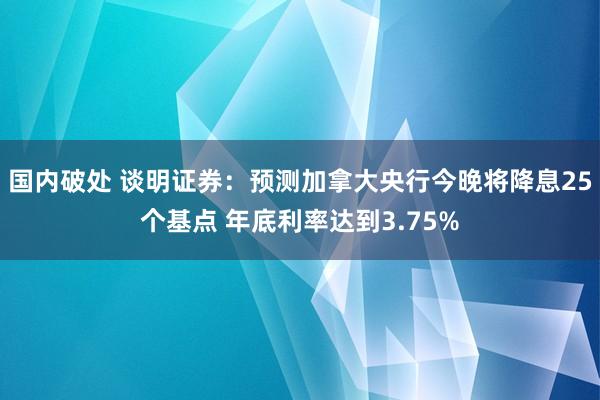 国内破处 谈明证券：预测加拿大央行今晚将降息25个基点 年底利率达到3.75%