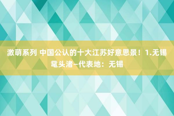 激萌系列 中国公认的十大江苏好意思景！1.无锡鼋头渚—代表地：无锡