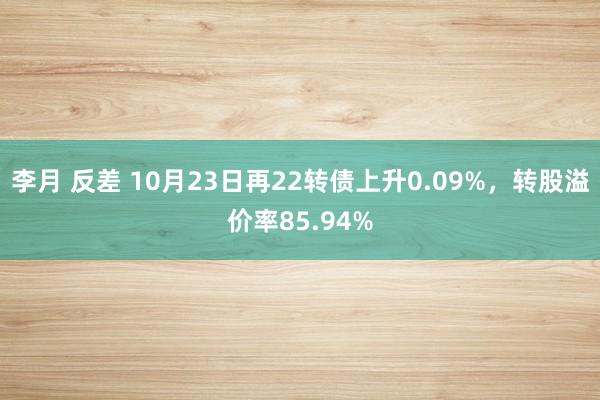 李月 反差 10月23日再22转债上升0.09%，转股溢价率85.94%