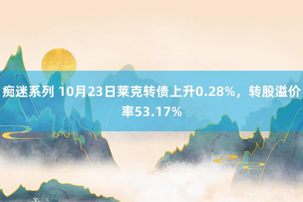 痴迷系列 10月23日莱克转债上升0.28%，转股溢价率53.17%