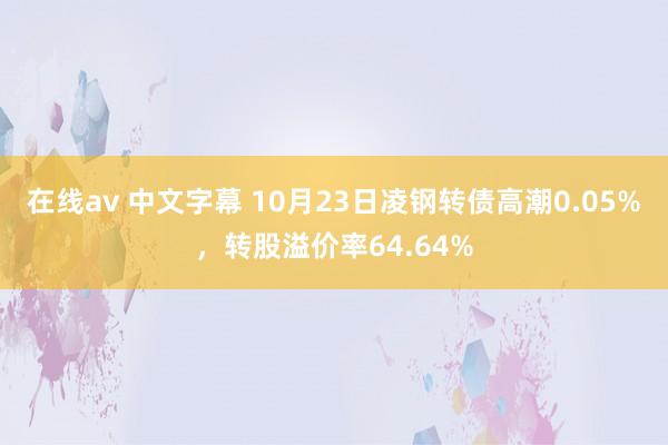 在线av 中文字幕 10月23日凌钢转债高潮0.05%，转股溢价率64.64%