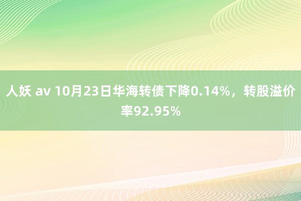 人妖 av 10月23日华海转债下降0.14%，转股溢价率92.95%