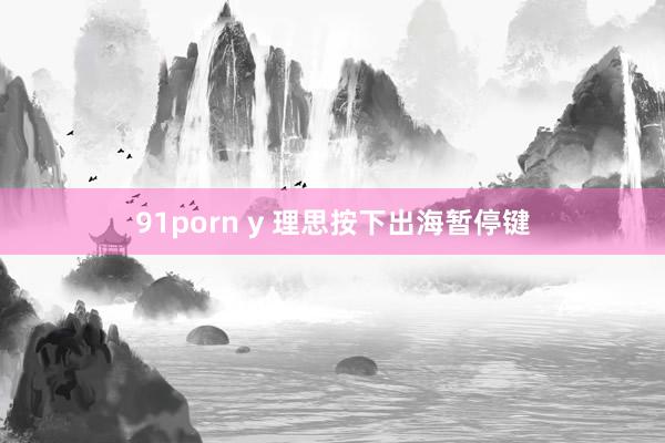 91porn y 理思按下出海暂停键