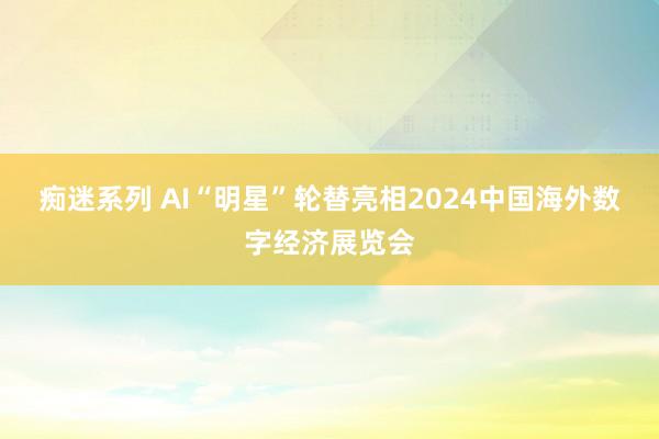 痴迷系列 AI“明星”轮替亮相2024中国海外数字经济展览会