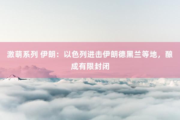 激萌系列 伊朗：以色列进击伊朗德黑兰等地，酿成有限封闭