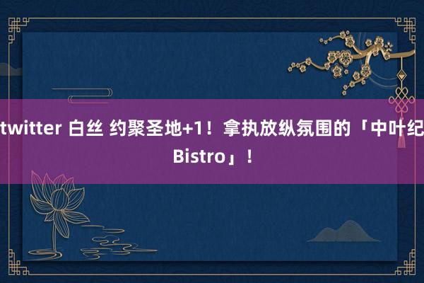 twitter 白丝 约聚圣地+1！拿执放纵氛围的「中叶纪Bistro」！