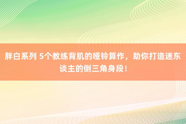 胖白系列 5个教练背肌的哑铃算作，助你打造迷东谈主的倒三角身段！