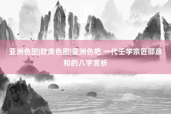 亚洲色图|欧美色图|亚洲色吧 一代壬学宗匠邵彦和的八字赏析