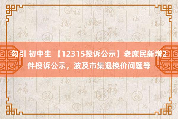 勾引 初中生 【12315投诉公示】老庶民新增2件投诉公示，波及市集退换价问题等