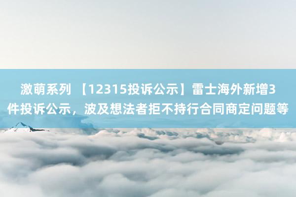 激萌系列 【12315投诉公示】雷士海外新增3件投诉公示，波及想法者拒不持行合同商定问题等