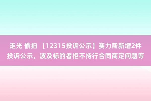 走光 偷拍 【12315投诉公示】赛力斯新增2件投诉公示，波及标的者拒不持行合同商定问题等