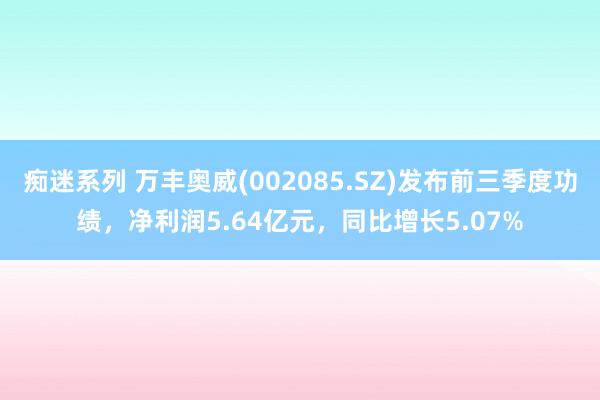 痴迷系列 万丰奥威(002085.SZ)发布前三季度功绩，净利润5.64亿元，同比增长5.07%