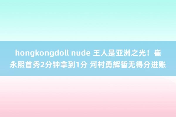 hongkongdoll nude 王人是亚洲之光！崔永熙首秀2分钟拿到1分 河村勇辉暂无得分进账