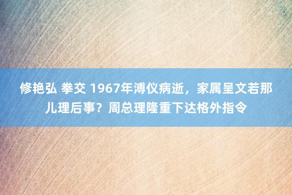 修艳弘 拳交 1967年溥仪病逝，家属呈文若那儿理后事？周总理隆重下达格外指令