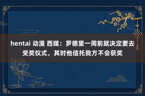 hentai 动漫 西媒：罗德里一周前就决定要去受奖仪式，其时他信托我方不会获奖