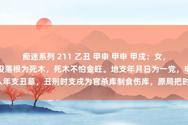 痴迷系列 211 乙丑 甲申 甲申 甲戌：女，国企上班。甲日主在日时没落根为死木，死木不怕金旺。地支年月日为一党，申杀入年支丑墓，丑刑时支戌为官杀库制食伤库，原局把时支戌制尽了，故喜行贼神大运。