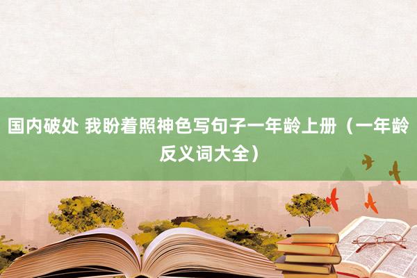 国内破处 我盼着照神色写句子一年龄上册（一年龄反义词大全）