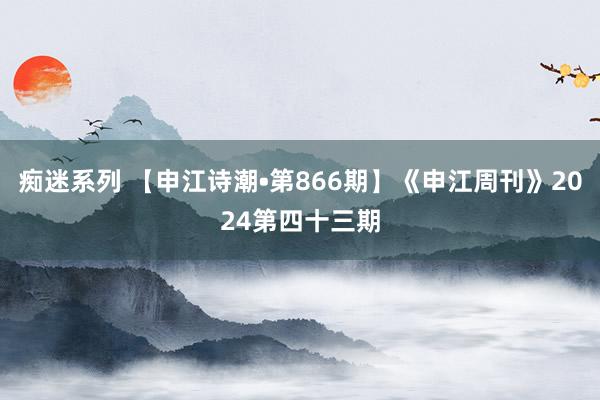 痴迷系列 【申江诗潮•第866期】《申江周刊》2024第四十三期