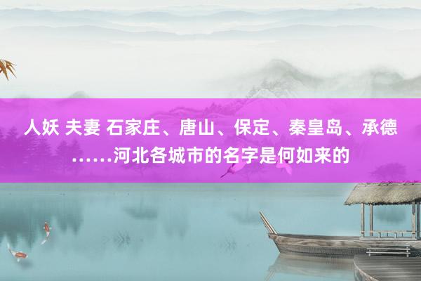 人妖 夫妻 石家庄、唐山、保定、秦皇岛、承德……河北各城市的名字是何如来的