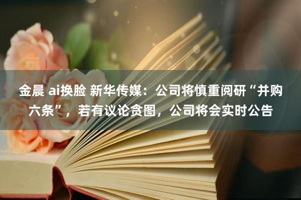 金晨 ai换脸 新华传媒：公司将慎重阅研“并购六条”，若有议论贪图，公司将会实时公告