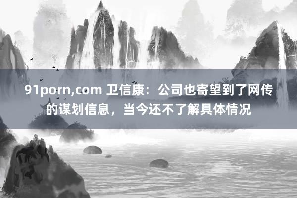 91porn，com 卫信康：公司也寄望到了网传的谋划信息，当今还不了解具体情况