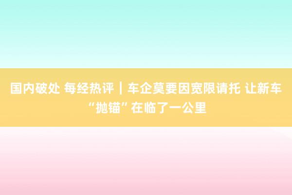 国内破处 每经热评︱车企莫要因宽限请托 让新车“抛锚”在临了一公里