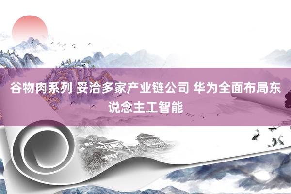 谷物肉系列 妥洽多家产业链公司 华为全面布局东说念主工智能