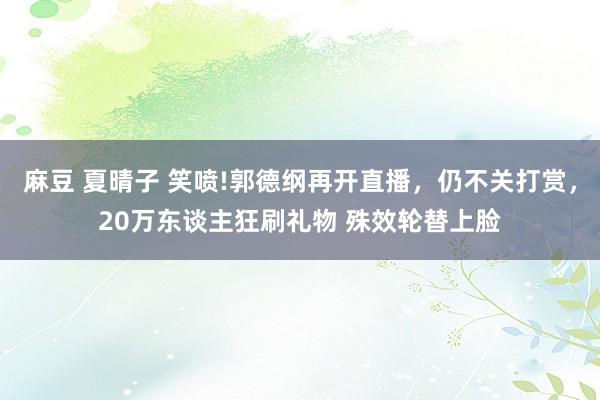 麻豆 夏晴子 笑喷!郭德纲再开直播，仍不关打赏，20万东谈主狂刷礼物 殊效轮替上脸