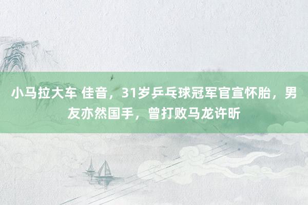 小马拉大车 佳音，31岁乒乓球冠军官宣怀胎，男友亦然国手，曾打败马龙许昕