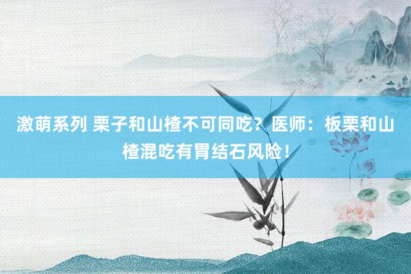 激萌系列 栗子和山楂不可同吃？医师：板栗和山楂混吃有胃结石风险！