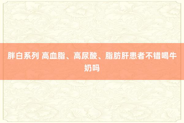 胖白系列 高血脂、高尿酸、脂肪肝患者不错喝牛奶吗