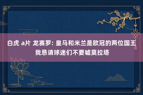 白虎 a片 龙赛罗: 皇马和米兰是欧冠的两位国王 我恳请球迷们不要嘘莫拉塔