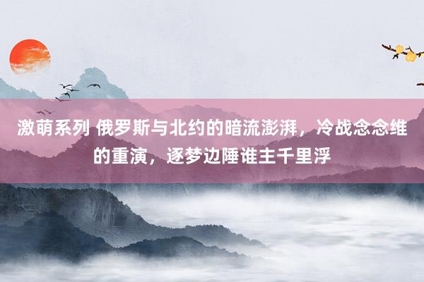 激萌系列 俄罗斯与北约的暗流澎湃，冷战念念维的重演，逐梦边陲谁主千里浮