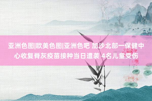 亚洲色图|欧美色图|亚洲色吧 加沙北部一保健中心收复脊灰疫苗接种当日遭袭 4名儿童受伤