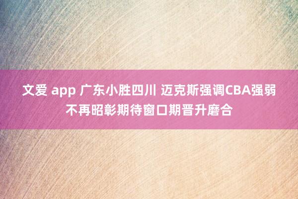 文爱 app 广东小胜四川 迈克斯强调CBA强弱不再昭彰期待窗口期晋升磨合