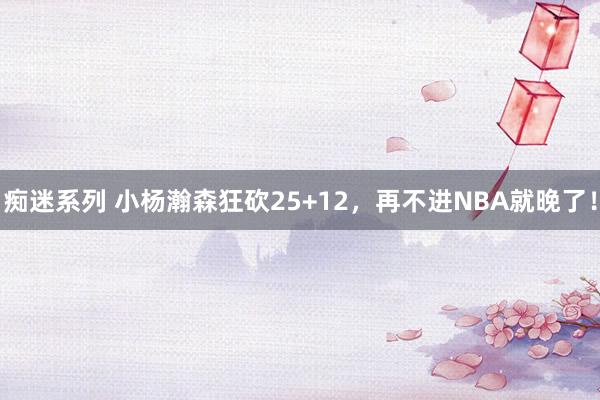 痴迷系列 小杨瀚森狂砍25+12，再不进NBA就晚了！