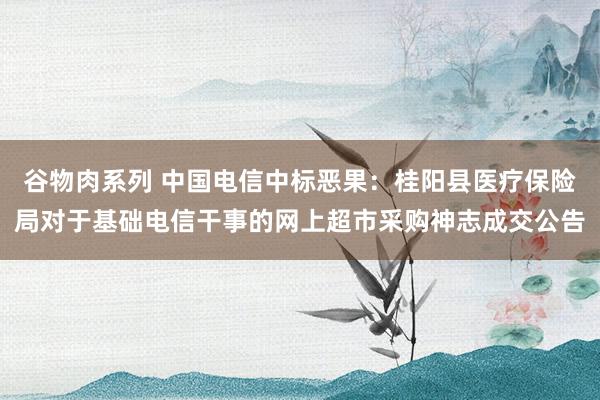 谷物肉系列 中国电信中标恶果：桂阳县医疗保险局对于基础电信干事的网上超市采购神志成交公告