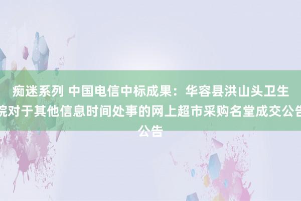 痴迷系列 中国电信中标成果：华容县洪山头卫生院对于其他信息时间处事的网上超市采购名堂成交公告