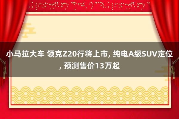 小马拉大车 领克Z20行将上市， 纯电A级SUV定位， 预测售价13万起