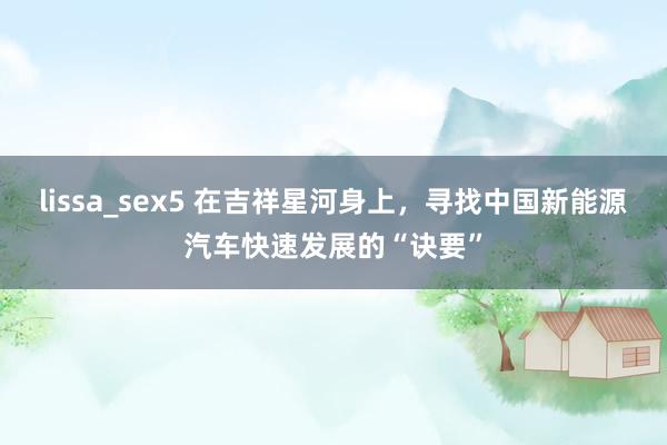 lissa_sex5 在吉祥星河身上，寻找中国新能源汽车快速发展的“诀要”