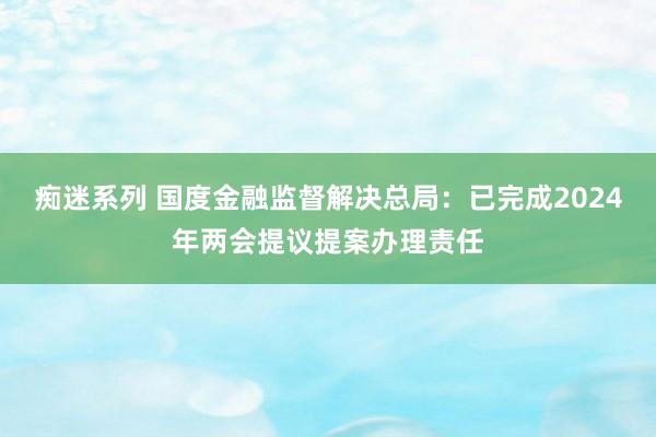 痴迷系列 国度金融监督解决总局：已完成2024年两会提议提案办理责任